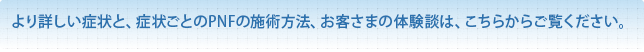 より詳しい症例内容、症例ごとのPNFの施術方法、お客さまの声は、こちらからご覧ください。
